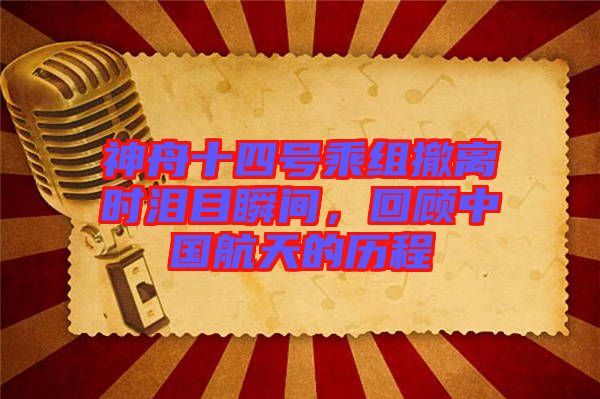 神舟十四號乘組撤離時淚目瞬間，回顧中國航天的歷程