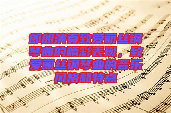 郎朗演奏致愛麗絲鋼琴曲的精彩表現(xiàn)，致愛麗絲鋼琴曲的音樂風(fēng)格和特點