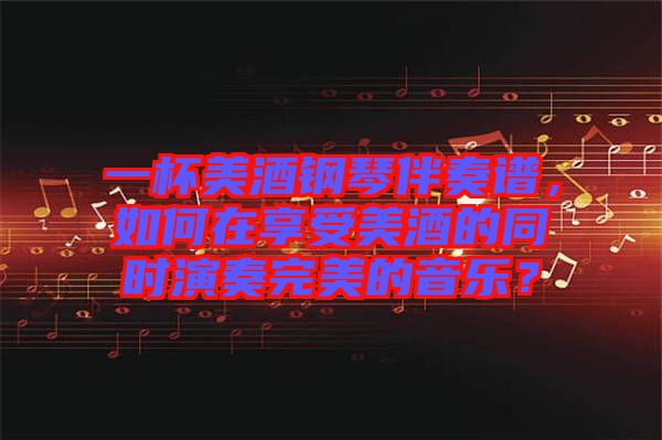 一杯美酒鋼琴伴奏譜，如何在享受美酒的同時演奏完美的音樂？