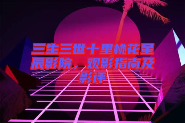 三生三世十里桃花星辰影院，觀影指南及影評