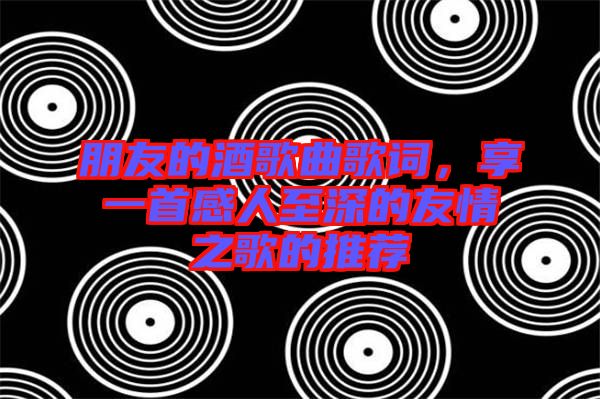 朋友的酒歌曲歌詞，享一首感人至深的友情之歌的推薦