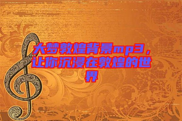 大夢敦煌背景mp3，讓你沉浸在敦煌的世界