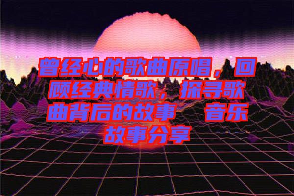 曾經(jīng)心的歌曲原唱，回顧經(jīng)典情歌，探尋歌曲背后的故事  音樂故事分享