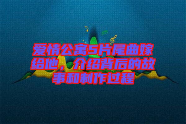 愛情公寓5片尾曲嫁給他，介紹背后的故事和制作過程