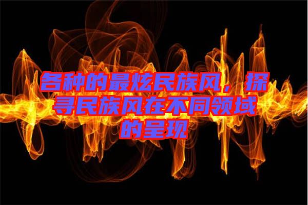 各種的最炫民族風，探尋民族風在不同領(lǐng)域的呈現(xiàn)