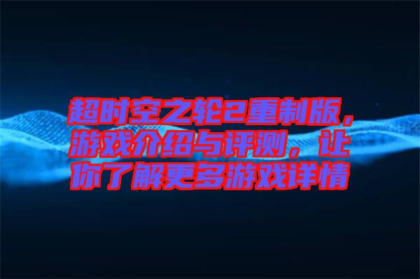 超時空之輪2重制版，游戲介紹與評測，讓你了解更多游戲詳情