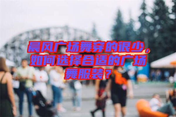 晨風廣場舞穿的很少，如何選擇合適的廣場舞服裝？