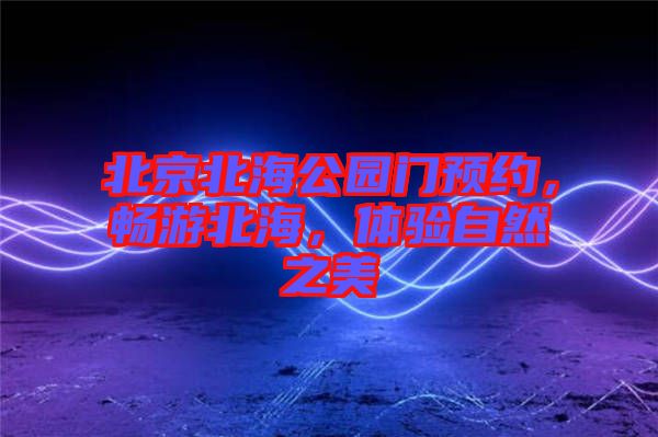 北京北海公園門預(yù)約，暢游北海，體驗(yàn)自然之美