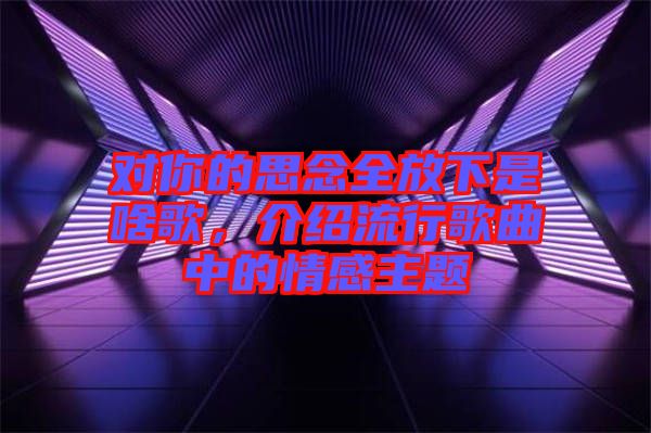 對你的思念全放下是啥歌，介紹流行歌曲中的情感主題