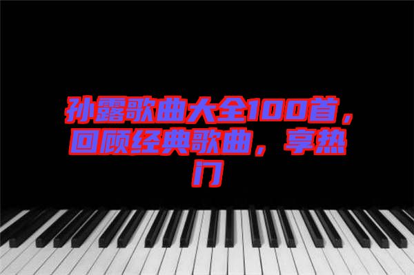 孫露歌曲大全100首，回顧經典歌曲，享熱門