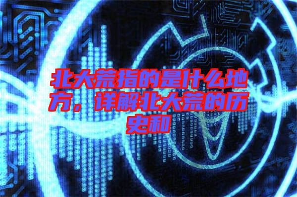 北大荒指的是什么地方，詳解北大荒的歷史和