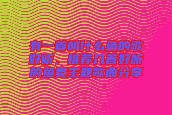 有一首叫什么魚的歌好聽，推薦幾首好聽的魚類主題歌曲分享
