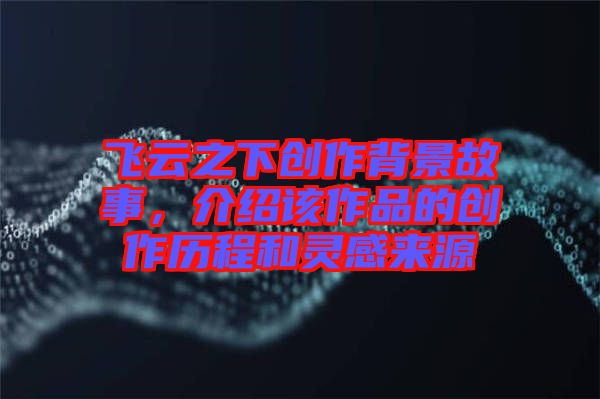 飛云之下創(chuàng)作背景故事，介紹該作品的創(chuàng)作歷程和靈感來源