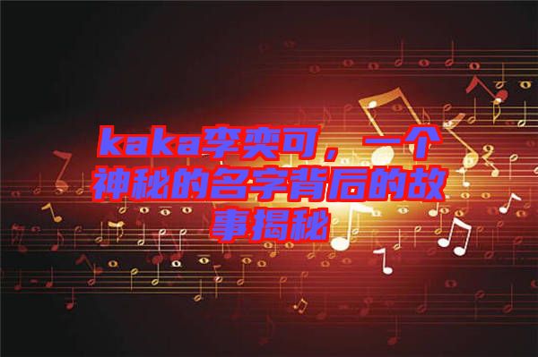 kaka李奕可，一個神秘的名字背后的故事揭秘