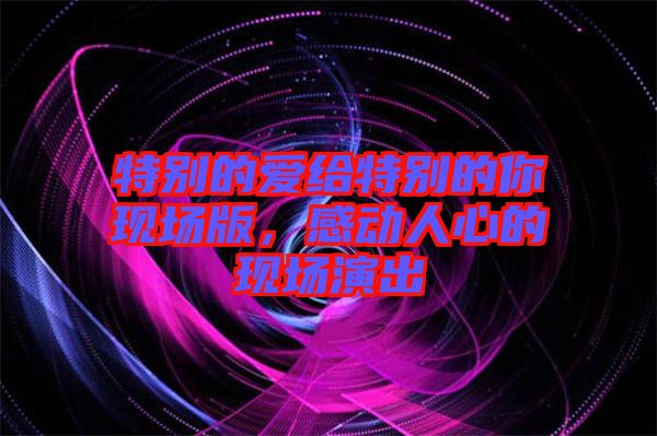 特別的愛(ài)給特別的你現(xiàn)場(chǎng)版，感動(dòng)人心的現(xiàn)場(chǎng)演出