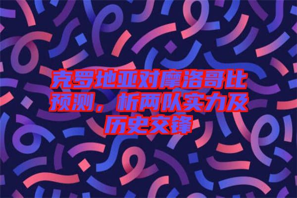 克羅地亞對摩洛哥比預測，析兩隊實力及歷史交鋒