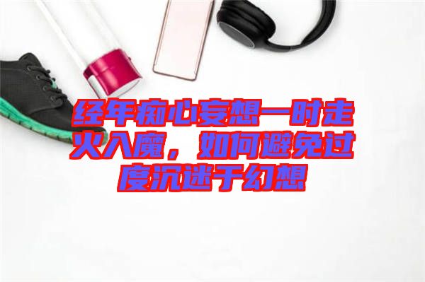 經(jīng)年癡心妄想一時走火入魔，如何避免過度沉迷于幻想