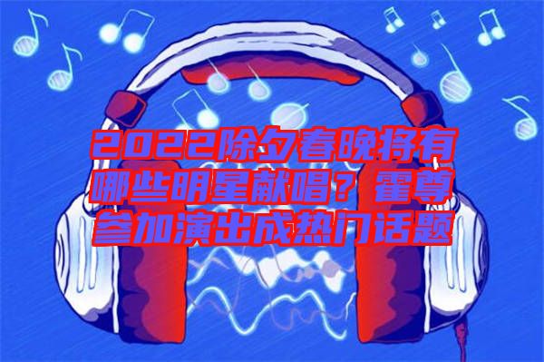 2022除夕春晚將有哪些明星獻唱？霍尊參加演出成熱門話題