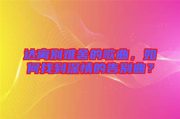 達(dá)離別難舍的歌曲，如何找到深情的告別曲？