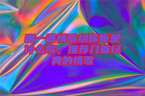 唱一首情歌給你聽是什么歌，推薦幾首經(jīng)典的情歌