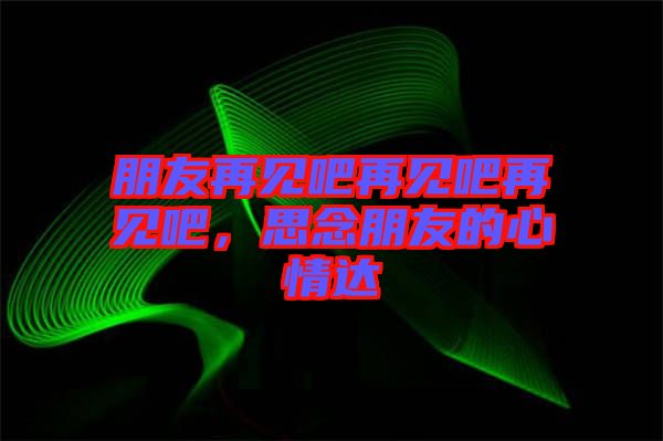 朋友再見吧再見吧再見吧，思念朋友的心情達