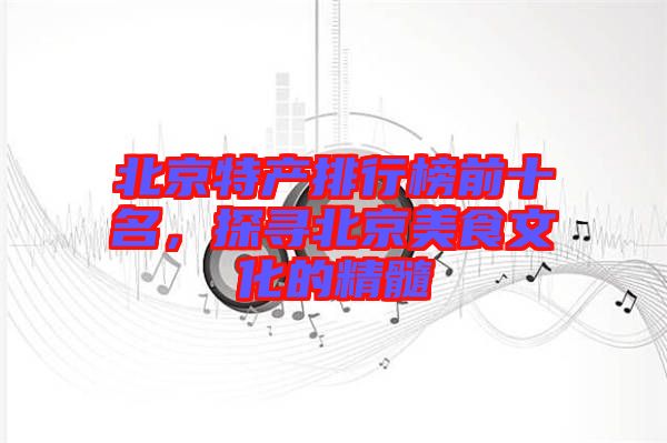 北京特產排行榜前十名，探尋北京美食文化的精髓