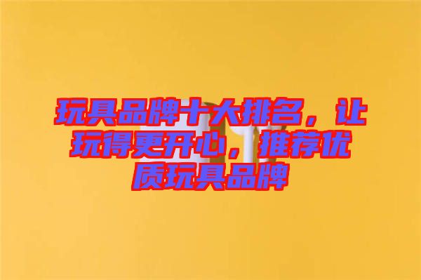 玩具品牌十大排名，讓玩得更開心，推薦優質玩具品牌