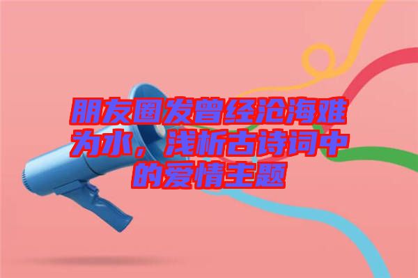朋友圈發曾經滄海難為水，淺析古詩詞中的愛情主題