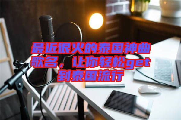 最近很火的泰國神曲歌名，讓你輕松get到泰國流行