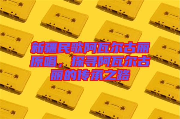 新疆民歌阿瓦爾古麗原唱，探尋阿瓦爾古麗的傳承之路
