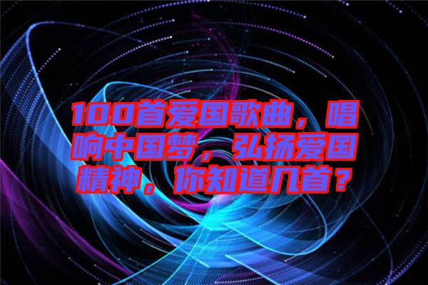 100首愛國歌曲，唱響中國夢，弘揚愛國精神，你知道幾首？