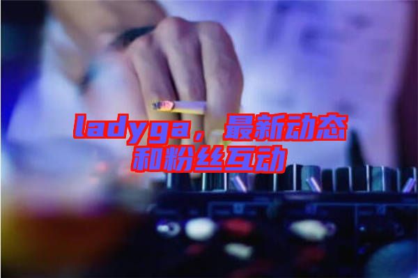 ladyga，最新動態(tài)和粉絲互動