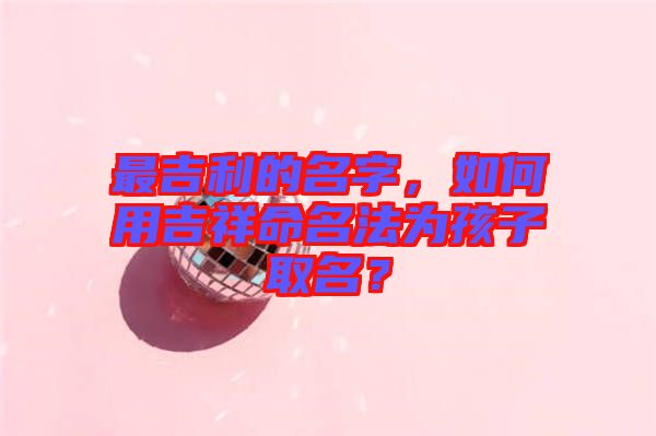 最吉利的名字，如何用吉祥命名法為孩子取名？