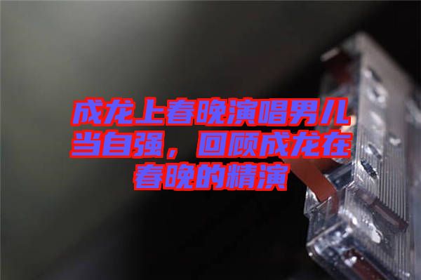 成龍上春晚演唱男兒當(dāng)自強(qiáng)，回顧成龍?jiān)诖和淼木? width=