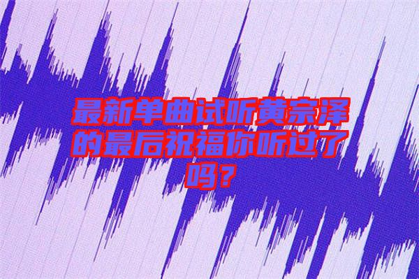 最新單曲試聽黃宗澤的最后祝福你聽過了嗎？