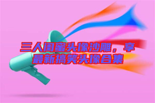 三人閨蜜頭像沙雕，享最新搞笑頭像合集