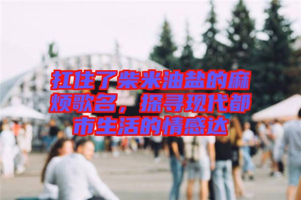 扛住了柴米油鹽的麻煩歌名，探尋現代都市生活的情感達