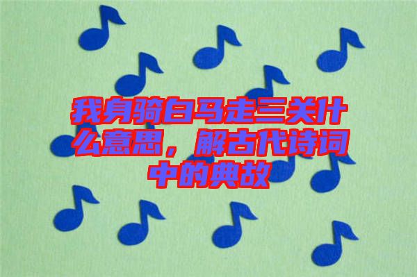 我身騎白馬走三關(guān)什么意思，解古代詩詞中的典故