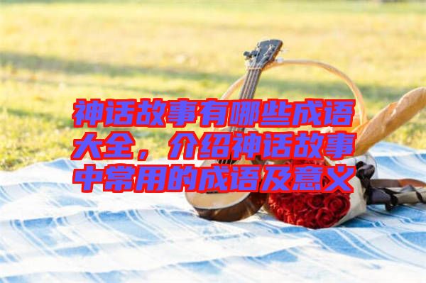 神話故事有哪些成語大全，介紹神話故事中常用的成語及意義
