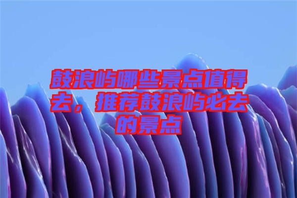 鼓浪嶼哪些景點(diǎn)值得去，推薦鼓浪嶼必去的景點(diǎn)