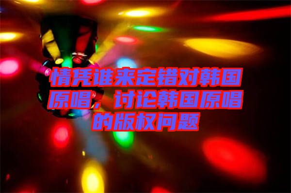 情憑誰(shuí)來(lái)定錯(cuò)對(duì)韓國(guó)原唱，討論韓國(guó)原唱的版權(quán)問(wèn)題