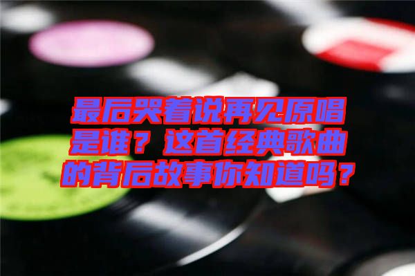 最后哭著說再見原唱是誰？這首經典歌曲的背后故事你知道嗎？