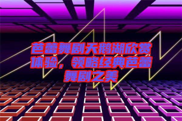 芭蕾舞劇天鵝湖欣賞體驗(yàn)，領(lǐng)略經(jīng)典芭蕾舞劇之美