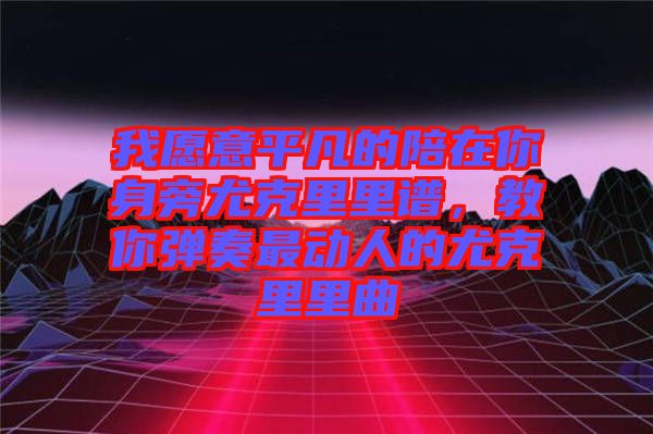 我愿意平凡的陪在你身旁尤克里里譜，教你彈奏最動人的尤克里里曲