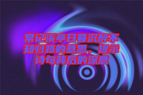 常記溪亭日暮沉醉不知?dú)w路的意思，提示詩句背后的深意
