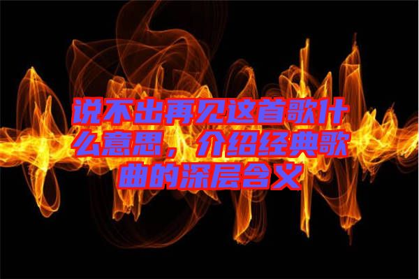 說不出再見這首歌什么意思，介紹經典歌曲的深層含義