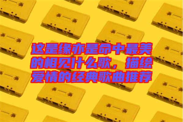 這是緣亦是命中最美的相見什么歌，描繪愛(ài)情的經(jīng)典歌曲推薦