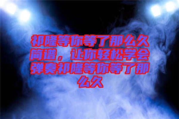 祁隆等你等了那么久簡譜，讓你輕松學(xué)會彈奏祁隆等你等了那么久