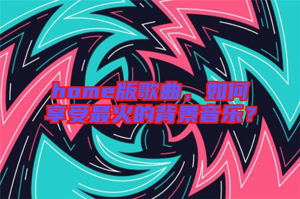 home版歌曲，如何享受最火的背景音樂？