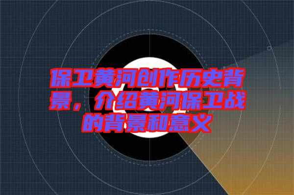 保衛(wèi)黃河創(chuàng)作歷史背景，介紹黃河保衛(wèi)戰(zhàn)的背景和意義